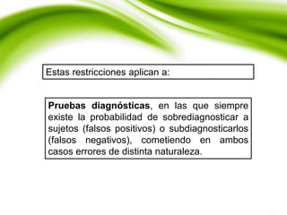 Estas restricciones aplican a:
Pruebas diagnósticas, en las que siempre
existe la probabilidad de sobrediagnosticar a
sujetos (falsos positivos) o subdiagnosticarlos
(falsos negativos), cometiendo en ambos
casos errores de distinta naturaleza.
 