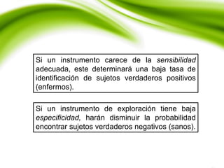Si un instrumento carece de la sensibilidad
adecuada, este determinará una baja tasa de
identificación de sujetos verdaderos positivos
(enfermos).
Si un instrumento de exploración tiene baja
especificidad, harán disminuir la probabilidad
encontrar sujetos verdaderos negativos (sanos).
 