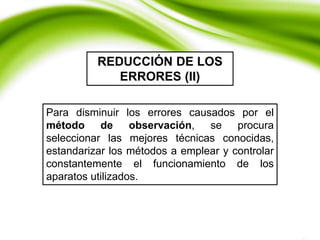 REDUCCIÓN DE LOS
ERRORES (II)
Para disminuir los errores causados por el
método de observación, se procura
seleccionar las mejores técnicas conocidas,
estandarizar los métodos a emplear y controlar
constantemente el funcionamiento de los
aparatos utilizados.
 