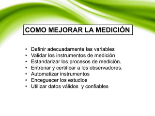 • Definir adecuadamente las variables
• Validar los instrumentos de medición
• Estandarizar los procesos de medición.
• Entrenar y certificar a los observadores.
• Automatizar instrumentos
• Enceguecer los estudios
• Utilizar datos válidos y confiables
COMO MEJORAR LA MEDICIÓN
 
