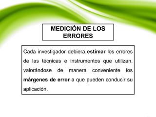 MEDICIÓN DE LOS
ERRORES
Cada investigador debiera estimar los errores
de las técnicas e instrumentos que utilizan,
valorándose de manera conveniente los
márgenes de error a que pueden conducir su
aplicación.
 