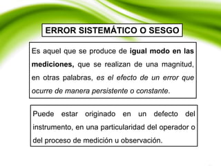ERROR SISTEMÁTICO O SESGO
Es aquel que se produce de igual modo en las
mediciones, que se realizan de una magnitud,
en otras palabras, es el efecto de un error que
ocurre de manera persistente o constante.
Puede estar originado en un defecto del
instrumento, en una particularidad del operador o
del proceso de medición u observación.
 