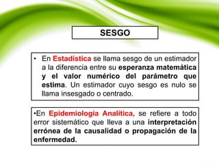 • En Estadística se llama sesgo de un estimador
a la diferencia entre su esperanza matemática
y el valor numérico del parámetro que
estima. Un estimador cuyo sesgo es nulo se
llama insesgado o centrado.
SESGO
•En Epidemiología Analítica, se refiere a todo
error sistemático que lleva a una interpretación
errónea de la causalidad o propagación de la
enfermedad.
 