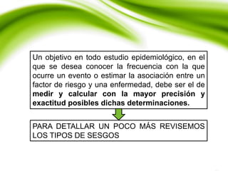 Un objetivo en todo estudio epidemiológico, en el
que se desea conocer la frecuencia con la que
ocurre un evento o estimar la asociación entre un
factor de riesgo y una enfermedad, debe ser el de
medir y calcular con la mayor precisión y
exactitud posibles dichas determinaciones.
PARA DETALLAR UN POCO MÁS REVISEMOS
LOS TIPOS DE SESGOS
 