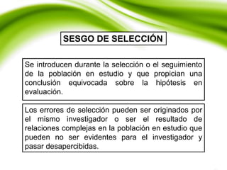 Se introducen durante la selección o el seguimiento
de la población en estudio y que propician una
conclusión equivocada sobre la hipótesis en
evaluación.
SESGO DE SELECCIÓN
Los errores de selección pueden ser originados por
el mismo investigador o ser el resultado de
relaciones complejas en la población en estudio que
pueden no ser evidentes para el investigador y
pasar desapercibidas.
 