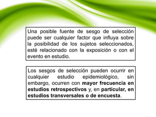Los sesgos de selección pueden ocurrir en
cualquier estudio epidemiológico, sin
embargo, ocurren con mayor frecuencia en
estudios retrospectivos y, en particular, en
estudios transversales o de encuesta.
Una posible fuente de sesgo de selección
puede ser cualquier factor que influya sobre
la posibilidad de los sujetos seleccionados,
esté relacionado con la exposición o con el
evento en estudio.
 