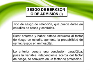 Tipo de sesgo de selección, que puede darse en
estudios de casos y controles.
SESGO DE BERKSON
O DE ADMISIÓN (I)
Estar enfermo y haber estado expuesto al factor
de riesgo en estudio, aumenta la probabilidad de
ser ingresado en un hospital.
Lo anterior genera una conclusión paradójica,
pues la variable independiente acerca del factor
de riesgo, se convierte en un factor de protección.
 