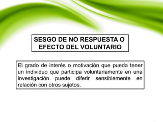 El grado de interés o motivación que pueda tener
un individuo que participa voluntariamente en una
investigación puede diferir sensiblemente en
relación con otros sujetos.
SESGO DE NO RESPUESTA O
EFECTO DEL VOLUNTARIO
 