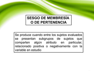 Se produce cuando entre los sujetos evaluados
se presentan subgrupos de sujetos que
comparten algún atributo en particular,
relacionado positiva o negativamente con la
variable en estudio
SESGO DE MEMBRESÍA
O DE PERTENENCIA
 