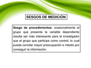 Sesgo de procedimientos: ocasionalmente el
grupo que presenta la variable dependiente
resulta ser más interesante para el investigador
que el grupo que participa como control, lo cual
puede concitar mayor preocupación e interés por
conseguir la información.
SESGOS DE MEDICIÓN
 