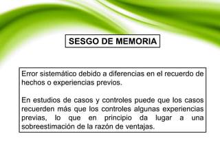 Error sistemático debido a diferencias en el recuerdo de
hechos o experiencias previos.
En estudios de casos y controles puede que los casos
recuerden más que los controles algunas experiencias
previas, lo que en principio da lugar a una
sobreestimación de la razón de ventajas.
SESGO DE MEMORIA
 