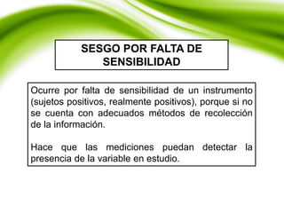 Ocurre por falta de sensibilidad de un instrumento
(sujetos positivos, realmente positivos), porque si no
se cuenta con adecuados métodos de recolección
de la información.
Hace que las mediciones puedan detectar la
presencia de la variable en estudio.
SESGO POR FALTA DE
SENSIBILIDAD
 