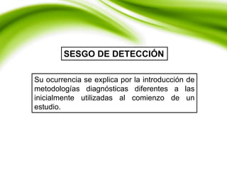 SESGO DE DETECCIÓN
Su ocurrencia se explica por la introducción de
metodologías diagnósticas diferentes a las
inicialmente utilizadas al comienzo de un
estudio.
 