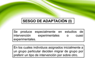 Se produce especialmente en estudios de
intervención experimentales o cuasi
experimentales.
SESGO DE ADAPTACIÓN (I)
En los cuales individuos asignados inicialmente a
un grupo particular deciden migrar de grupo por
preferir un tipo de intervención por sobre otro.
 