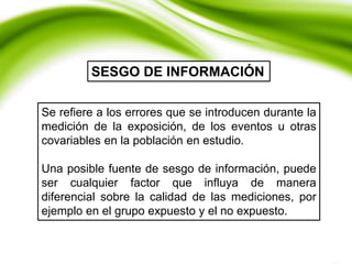 Se refiere a los errores que se introducen durante la
medición de la exposición, de los eventos u otras
covariables en la población en estudio.
Una posible fuente de sesgo de información, puede
ser cualquier factor que influya de manera
diferencial sobre la calidad de las mediciones, por
ejemplo en el grupo expuesto y el no expuesto.
SESGO DE INFORMACIÓN
 