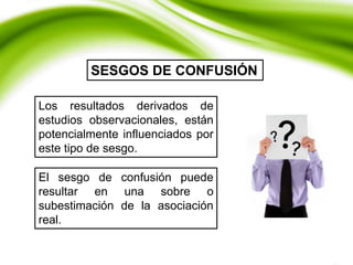 Los resultados derivados de
estudios observacionales, están
potencialmente influenciados por
este tipo de sesgo.
SESGOS DE CONFUSIÓN
El sesgo de confusión puede
resultar en una sobre o
subestimación de la asociación
real.
 