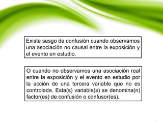 Existe sesgo de confusión cuando observamos
una asociación no causal entre la exposición y
el evento en estudio.
O cuando no observamos una asociación real
entre la exposición y el evento en estudio por
la acción de una tercera variable que no es
controlada. Esta(s) variable(s) se denomina(n)
factor(es) de confusión o confusor(es).
 