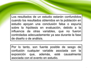 Los resultados de un estudio estarán confundidos
cuando los resultados obtenidos en la población en
estudio apoyan una conclusión falsa o espuria
sobre la hipótesis en evaluación, debido a la
influencia de otras variables, que no fueron
controladas adecuadamente ya sea durante la fase
de diseño o de análisis.
Por lo tanto, son fuente posible de sesgo de
confusión cualquier variable asociada con la
exposición que, además, esté causalmente
asociada con el evento en estudio.
 
