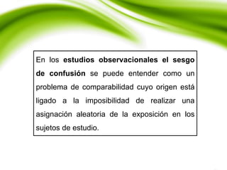 En los estudios observacionales el sesgo
de confusión se puede entender como un
problema de comparabilidad cuyo origen está
ligado a la imposibilidad de realizar una
asignación aleatoria de la exposición en los
sujetos de estudio.
 