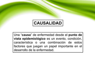 Una “causa” de enfermedad desde el punto de
vista epidemiológico es un evento, condición,
característica o una combinación de estos
factores que juegan un papel importante en el
desarrollo de la enfermedad.
CAUSALIDAD
 