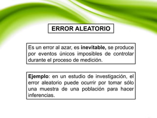 ERROR ALEATORIO
Es un error al azar, es inevitable, se produce
por eventos únicos imposibles de controlar
durante el proceso de medición.
Ejemplo: en un estudio de investigación, el
error aleatorio puede ocurrir por tomar sólo
una muestra de una población para hacer
inferencias.
 