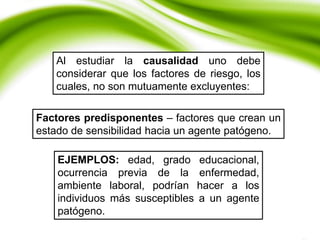 Al estudiar la causalidad uno debe
considerar que los factores de riesgo, los
cuales, no son mutuamente excluyentes:
Factores predisponentes – factores que crean un
estado de sensibilidad hacia un agente patógeno.
EJEMPLOS: edad, grado educacional,
ocurrencia previa de la enfermedad,
ambiente laboral, podrían hacer a los
individuos más susceptibles a un agente
patógeno.
 