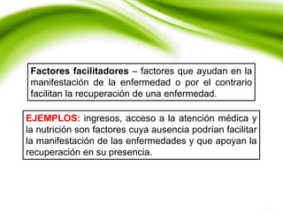 Factores facilitadores – factores que ayudan en la
manifestación de la enfermedad o por el contrario
facilitan la recuperación de una enfermedad.
EJEMPLOS: ingresos, acceso a la atención médica y
la nutrición son factores cuya ausencia podrían facilitar
la manifestación de las enfermedades y que apoyan la
recuperación en su presencia.
 