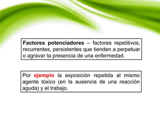 Factores potenciadores – factores repetitivos,
recurrentes, persistentes que tienden a perpetuar
o agravar la presencia de una enfermedad.
Por ejemplo la exposición repetida al mismo
agente tóxico (en la ausencia de una reacción
aguda) y el trabajo.
 