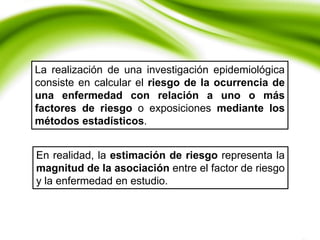 La realización de una investigación epidemiológica
consiste en calcular el riesgo de la ocurrencia de
una enfermedad con relación a uno o más
factores de riesgo o exposiciones mediante los
métodos estadísticos.
En realidad, la estimación de riesgo representa la
magnitud de la asociación entre el factor de riesgo
y la enfermedad en estudio.
 