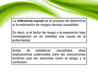 La inferencia causal es el proceso de determinar
si la estimación de riesgos denota causalidad.
Es decir, si el factor de riesgo o la exposición bajo
investigación es en realidad una causa de la
enfermedad.
Antes de establecer causalidad, otras
explicaciones potenciales para las asociaciones
tendrían que ser excluidas como el sesgo y la
confusión.
 