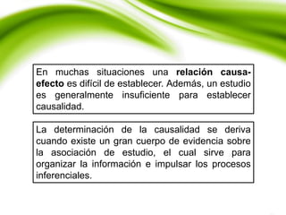 En muchas situaciones una relación causa-
efecto es difícil de establecer. Además, un estudio
es generalmente insuficiente para establecer
causalidad.
La determinación de la causalidad se deriva
cuando existe un gran cuerpo de evidencia sobre
la asociación de estudio, el cual sirve para
organizar la información e impulsar los procesos
inferenciales.
 