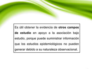 Es útil obtener la evidencia de otros campos
de estudio en apoyo a la asociación bajo
estudio, porque puede suministrar información
que los estudios epidemiológicos no pueden
generar debido a su naturaleza observacional.
 