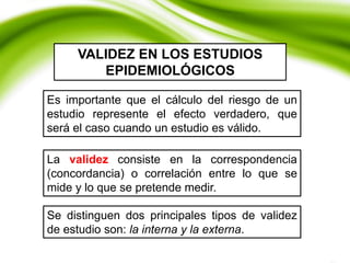 Es importante que el cálculo del riesgo de un
estudio represente el efecto verdadero, que
será el caso cuando un estudio es válido.
VALIDEZ EN LOS ESTUDIOS
EPIDEMIOLÓGICOS
Se distinguen dos principales tipos de validez
de estudio son: la interna y la externa.
La validez consiste en la correspondencia
(concordancia) o correlación entre lo que se
mide y lo que se pretende medir.
 