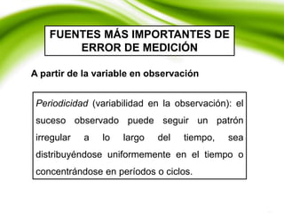 FUENTES MÁS IMPORTANTES DE
ERROR DE MEDICIÓN
Periodicidad (variabilidad en la observación): el
suceso observado puede seguir un patrón
irregular a lo largo del tiempo, sea
distribuyéndose uniformemente en el tiempo o
concentrándose en períodos o ciclos.
A partir de la variable en observación
 