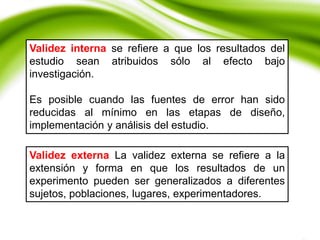 Validez externa La validez externa se refiere a la
extensión y forma en que los resultados de un
experimento pueden ser generalizados a diferentes
sujetos, poblaciones, lugares, experimentadores.
Validez interna se refiere a que los resultados del
estudio sean atribuidos sólo al efecto bajo
investigación.
Es posible cuando las fuentes de error han sido
reducidas al mínimo en las etapas de diseño,
implementación y análisis del estudio.
 
