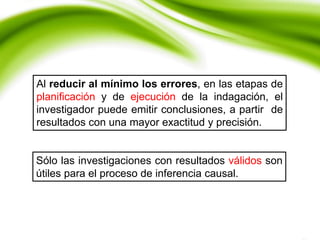 Al reducir al mínimo los errores, en las etapas de
planificación y de ejecución de la indagación, el
investigador puede emitir conclusiones, a partir de
resultados con una mayor exactitud y precisión.
Sólo las investigaciones con resultados válidos son
útiles para el proceso de inferencia causal.
 