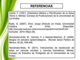 Camel, F. (1991). Estadística Médica y Planificación de la Salud
(Tomo I). Mérida: Consejo de Publicaciones de la Universidad de
Los Andes.
Rada, G. (2007). Error, sesgo [Artículo en línea]. Universidad
Católica de Chile. Disponible:
http://escuela.med.puc.cl/recursos/recepidem/insIntrod3.htm
Consulta: 2014: Mayo 25]
Hernández-Avila, M., Garrido, F. y Salazar-Martínez, E. (2000).
Sesgos en estudios epidemiológicos. Revista Salud Pública de
México, 42 (5), 438-446.
Hernández-Nieto, R. (2011). Instrumentos de recolección de
datos en ciencias sociales y ciencias biomédicas. Mérida:
Consejo de Estudios de Postgrado de la Universidad de Los
Andes.
REFERENCIAS
 
