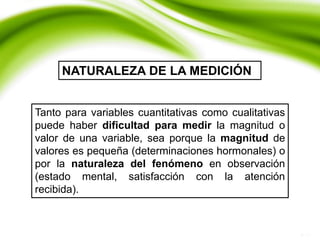 Tanto para variables cuantitativas como cualitativas
puede haber dificultad para medir la magnitud o
valor de una variable, sea porque la magnitud de
valores es pequeña (determinaciones hormonales) o
por la naturaleza del fenómeno en observación
(estado mental, satisfacción con la atención
recibida).
NATURALEZA DE LA MEDICIÓN
 