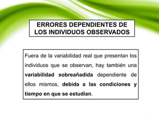 ERRORES DEPENDIENTES DE
LOS INDIVIDUOS OBSERVADOS
Fuera de la variabilidad real que presentan los
individuos que se observan, hay también una
variabilidad sobreañadida dependiente de
ellos mismos, debida a las condiciones y
tiempo en que se estudian.
 