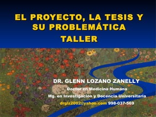 EL PROYECTO, LA TESIS Y SU PROBLEMÁTICA TALLER DR. GLENN LOZANO ZANELLY   Doctor en Medicina Humana Mg. en Investigación y Docencia Universitaria [email_address]  998-037-569 