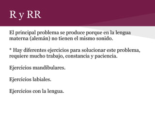 R y RR
El principal problema se produce porque en la lengua
materna (alemán) no tienen el mismo sonido.
* Hay diferentes ejercicios para solucionar este problema,
requiere mucho trabajo, constancia y paciencia.
Ejercicios mandibulares.
Ejercicios labiales.
Ejercicios con la lengua.
 
