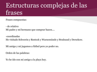 Estructuras complejas de las
frases
Frases compuestas:
- de relativo
Mi padre y mi hermano que comprar hacen....
-coordinadas
He visitado Schwerin y Rostock y Warnemünde y Stralsund y Dersekow.
Mi amigo y mi jugamos a fútbol pero yo poder no.
Orden de las palabras:
Yo he ido con mi amigo a la playa hoy.
 