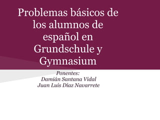 Problemas básicos de
los alumnos de
español en
Grundschule y
Gymnasium
Ponentes:
Damián Santana Vidal
Juan Luis Díaz Navarrete
 