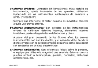 UNCP -FIEE 14
Ing. ABEL C. CATAY BUITRON
a)
a) Errores grandes:
Errores grandes: Consisten en confusiones; mala lectura de
instrumentos, ajuste incorrecto de los aparatos, utilización
inadecuada de los instrumentos, confusiones de computo y
otros. (“Redondeo”)
Siempre que interviene el factor humano es inevitable cometer
alguna vez graves errores.
b)
b) Errores instrumentales:
Errores instrumentales: Son defectos de los instrumentos;
errores de calibrado, defectos internos, elementos internos
inestables, partes desgastadas o defectuosas y otras.
A pesar del gran desarrollo de los últimos años, los errores
instrumentales son aun inevitables, y el operador debe decidir si
dichos errores son lo suficientemente pequeños como para poder
ser aceptados en un caso determinado.
c)
c) Errores ambientales:
Errores ambientales: Son influencias físicas sobre la persona,
el equipo que utiliza o la magnitud que se mide. Estos errores se
pueden atribuir a temperatura, presión, humedad, disturbios
atmosféricos, etc.
 