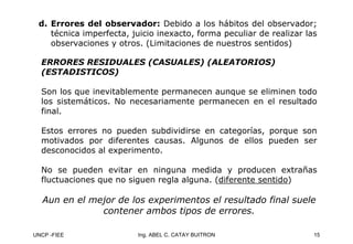 UNCP -FIEE 15
Ing. ABEL C. CATAY BUITRON
d.
d. Errores del observador:
Errores del observador: Debido a los hábitos del observador;
técnica imperfecta, juicio inexacto, forma peculiar de realizar las
observaciones y otros. (Limitaciones de nuestros sentidos)
ERRORES RESIDUALES (CASUALES) (ALEATORIOS)
ERRORES RESIDUALES (CASUALES) (ALEATORIOS)
(ESTADISTICOS)
(ESTADISTICOS)
Son los que inevitablemente permanecen aunque se eliminen todo
los sistemáticos. No necesariamente permanecen en el resultado
final.
Estos errores no pueden subdividirse en categorías, porque son
motivados por diferentes causas. Algunos de ellos pueden ser
desconocidos al experimento.
No se pueden evitar en ninguna medida y producen extrañas
fluctuaciones que no siguen regla alguna. (diferente sentido)
Aun en el mejor de los experimentos el resultado final suele
Aun en el mejor de los experimentos el resultado final suele
contener ambos tipos de errores.
contener ambos tipos de errores.
 