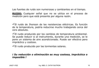 UNCP -FIEE 16
Ing. ABEL C. CATAY BUITRON
Las fuentes de ruido son numerosas y cambiantes en el tiempo.
RUIDO: Cualquier señal que no se utiliza en el proceso de
medición pero que está presente por alguna razón.
9El ruido de Jhonson de las resistencias eléctricas. Es función
de la temperatura, podría reducirse mucho trabajando cerca del
cero absoluto.
9El ruido producido por los cambios de temperatura ambiental.
Se puede reducir si al instrumento, durante una medición, se le
pone un sistema de aire acondicionado. Puede ser efectivo pero
impráctico y costoso.
9El ruido producido por las tormentas solares.
¡ Su reducción o eliminación es muy costosa, impráctica o
¡ Su reducción o eliminación es muy costosa, impráctica o
imposible !
imposible !
 