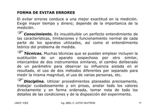 UNCP -FIEE 17
Ing. ABEL C. CATAY BUITRON
FORMA DE EVITAR ERRORES
FORMA DE EVITAR ERRORES
El evitar errores conduce a una mejor exactitud en la medición.
Exige mayor tiempo y dinero; depende de la importancia de la
medición.
)Conocimiento. Es insustituible un perfecto entendimiento de
las características, limitaciones y funcionamiento normal de cada
parte de los aparatos utilizados, así como el entendimiento
teórico del problema de medida.
)Técnicas. Muchas técnicas que se puedan emplear incluyen la
sustitución de un aparato sospechoso por otro similar,
intercambio de dos instrumentos similares, el cambio deliberado
de un parámetro para observar su influencia aislada en el
resultado, el uso de dos métodos diferentes por separado para
medir la misma magnitud, el uso de varias personas, etc.
)Disciplina. Utilizar procedimientos planeados precisamente,
trabajar cuidadosamente y sin prisas, anotar todo los valores
directamente y en forma ordenada, tomar nota de todo los
detalles de las condiciones y de la disposición del experimento.
 