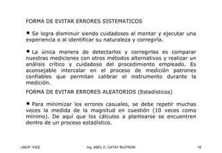 UNCP -FIEE 18
Ing. ABEL C. CATAY BUITRON
FORMA DE EVITAR ERRORES SISTEMATICOS
FORMA DE EVITAR ERRORES SISTEMATICOS
• Se logra disminuir siendo cuidadosos al montar y ejecutar una
experiencia o al identificar su naturaleza y corregirla.
• La única manera de detectarlos y corregirlos es comparar
nuestras mediciones con otros métodos alternativos y realizar un
análisis crítico y cuidadoso del procedimiento empleado. Es
aconsejable intercalar en el proceso de medición patrones
confiables que permitan calibrar el instrumento durante la
medición.
FORMA DE EVITAR ERRORES ALEATORIOS (Estadísticos)
FORMA DE EVITAR ERRORES ALEATORIOS (Estadísticos)
• Para minimizar los errores casuales, se debe repetir muchas
veces la medida de la magnitud en cuestión (10 veces como
mínimo). De aquí que los cálculos a plantearse se encuentren
dentro de un proceso estadístico.
 