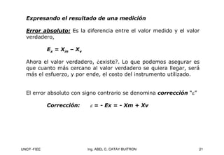 UNCP -FIEE 21
Ing. ABEL C. CATAY BUITRON
Expresando el resultado de una medición
Expresando el resultado de una medición
Error absoluto:
Error absoluto: Es la diferencia entre el valor medido y el valor
verdadero,
Ex = Xm – Xv
Ahora el valor verdadero, ¿existe?. Lo que podemos asegurar es
que cuanto más cercano al valor verdadero se quiera llegar, será
más el esfuerzo, y por ende, el costo del instrumento utilizado.
El error absoluto con signo contrario se denomina corrección “ε”
Corrección: ε = - Ex = - Xm + Xv
 