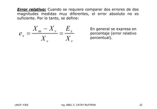 UNCP -FIEE 22
Ing. ABEL C. CATAY BUITRON
Error relativo:
Error relativo: Cuando se requiere comparar dos errores de dos
magnitudes medidas muy diferentes, el error absoluto no es
suficiente. Por lo tanto, se define:
En general se expresa en
porcentaje (error relativo
porcentual).
 